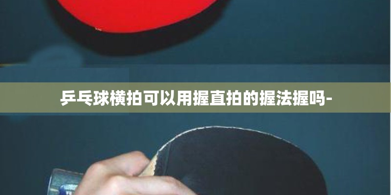 乒乓球横拍可以用握直拍的握法握吗-