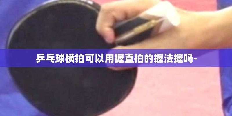 乒乓球横拍可以用握直拍的握法握吗-
