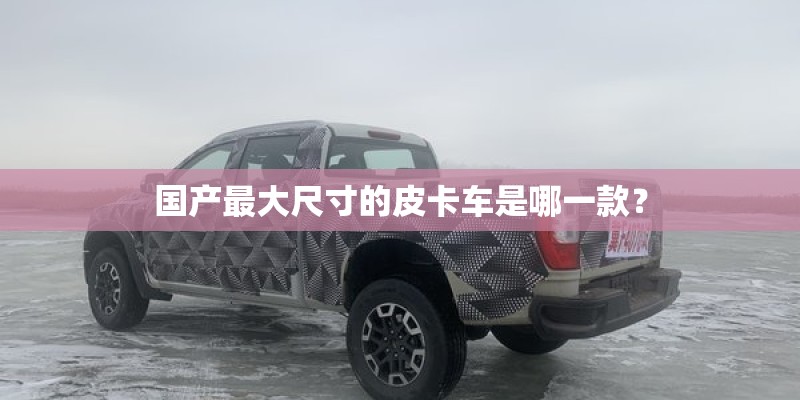 国产最大尺寸的皮卡车是哪一款？