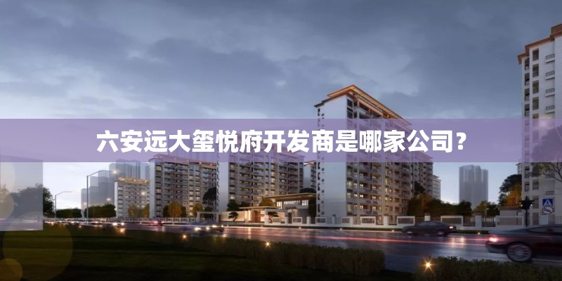 六安远大玺悦府开发商是哪家公司？