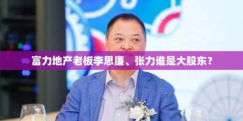 富力地产老板李思廉、张力谁是大股东？