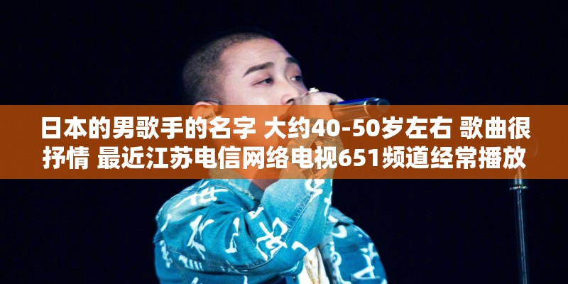 日本的男歌手的名字 大约40-50岁左右 歌曲很抒情 最近江苏电信网络电视651频道经常播放他的演唱会? 日本的男歌手的名字 大约40-50岁左右 歌曲很抒情 最近江苏电信网络电视651频道经常播放他的演唱会?