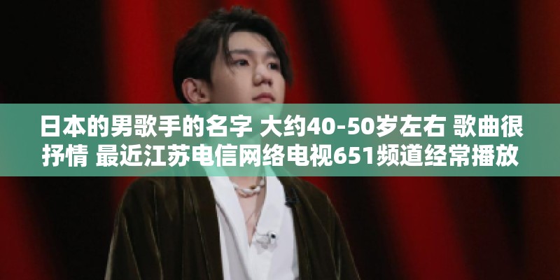 日本的男歌手的名字 大约40-50岁左右 歌曲很抒情 最近江苏电信网络电视651频道经常播放他的演唱会? 日本的男歌手的名字 大约40-50岁左右 歌曲很抒情 最近江苏电信网络电视651频道经常播放他的演唱会?