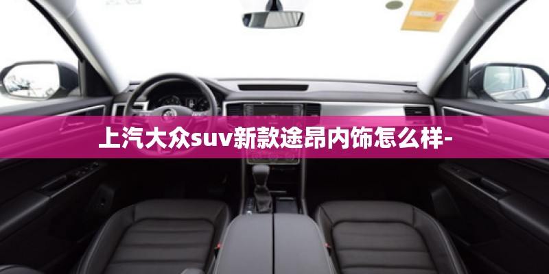 上汽大众suv新款途昂内饰怎么样-