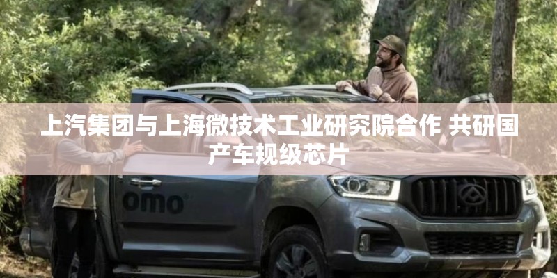上汽集团与上海微技术工业研究院合作 共研国产车规级芯片