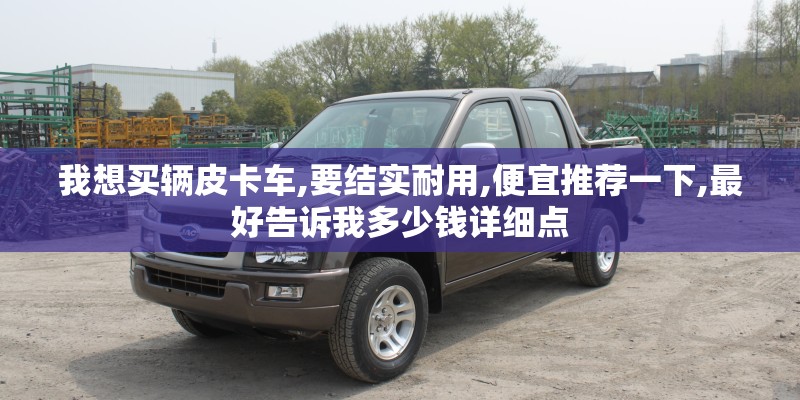 我想买辆皮卡车,要结实耐用,便宜推荐一下,最好告诉我多少钱详细点