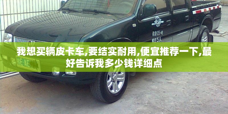 我想买辆皮卡车,要结实耐用,便宜推荐一下,最好告诉我多少钱详细点