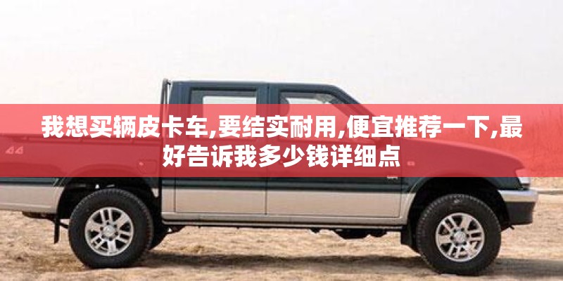 我想买辆皮卡车,要结实耐用,便宜推荐一下,最好告诉我多少钱详细点