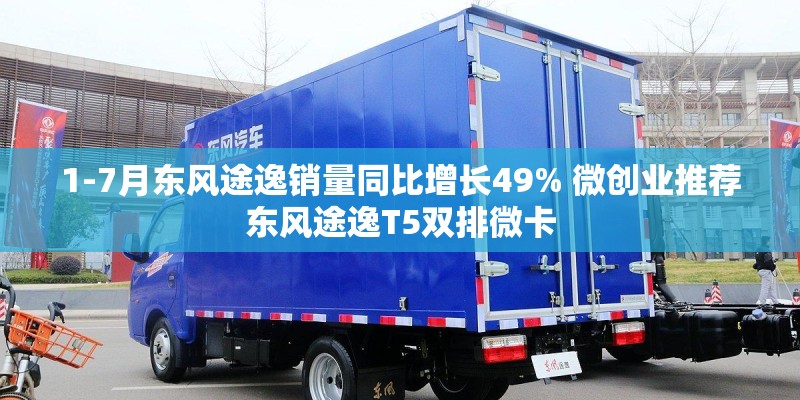 1-7月东风途逸销量同比增长49% 微创业推荐东风途逸T5双排微卡