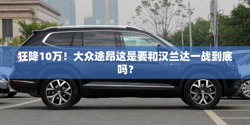 狂降10万！大众途昂这是要和汉兰达一战到底吗？