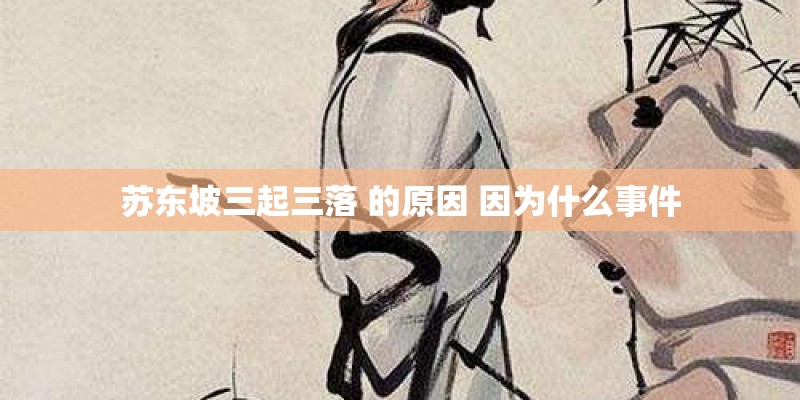 苏东坡三起三落 的原因 因为什么事件