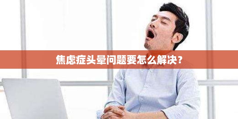 焦虑症头晕问题要怎么解决？