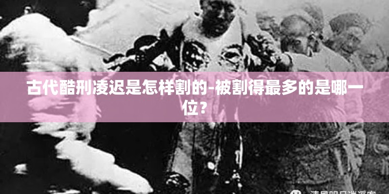 古代酷刑凌迟是怎样割的-被割得最多的是哪一位？