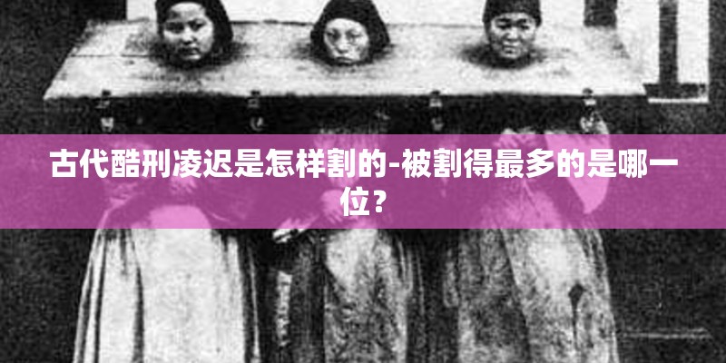 古代酷刑凌迟是怎样割的-被割得最多的是哪一位？