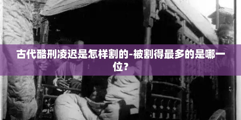 古代酷刑凌迟是怎样割的-被割得最多的是哪一位？