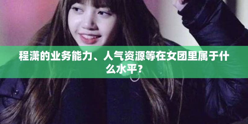 程潇的业务能力、人气资源等在女团里属于什么水平？