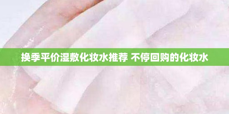 换季平价湿敷化妆水推荐 不停回购的化妆水