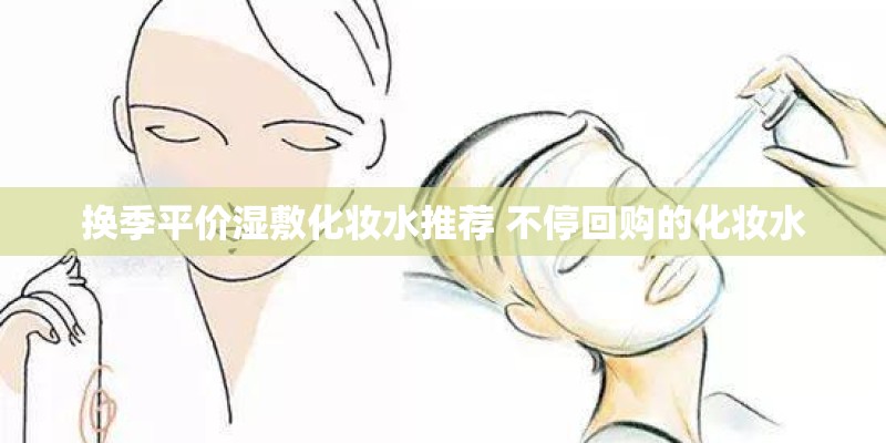 换季平价湿敷化妆水推荐 不停回购的化妆水