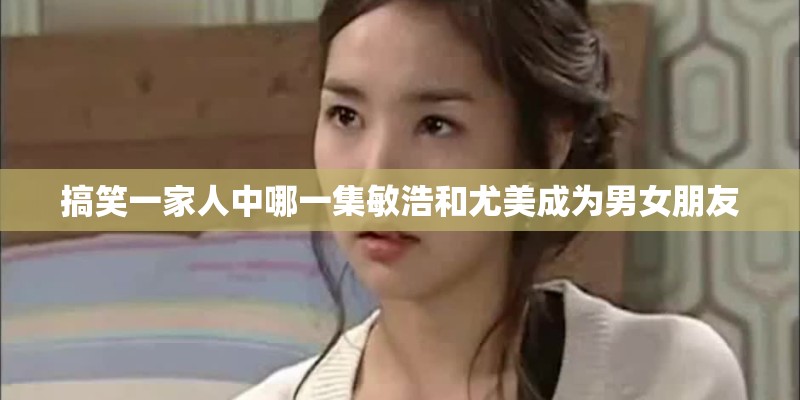 搞笑一家人中哪一集敏浩和尤美成为男女朋友