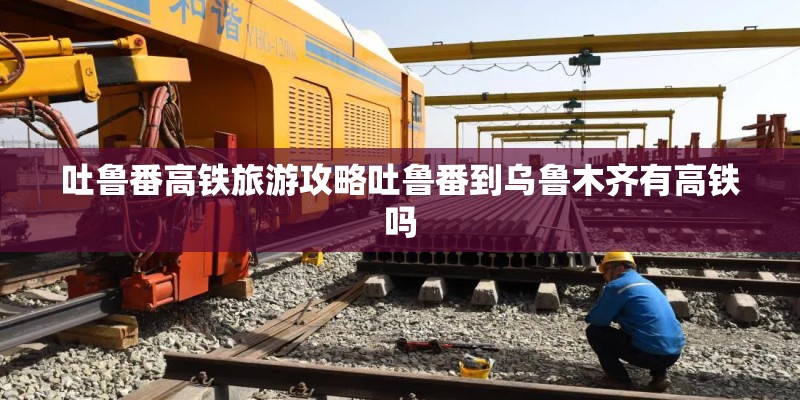 吐鲁番高铁旅游攻略吐鲁番到乌鲁木齐有高铁吗