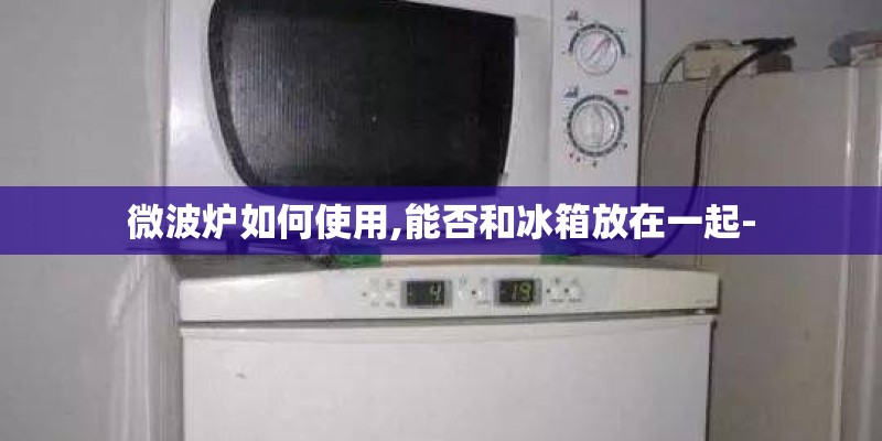 微波炉如何使用,能否和冰箱放在一起-