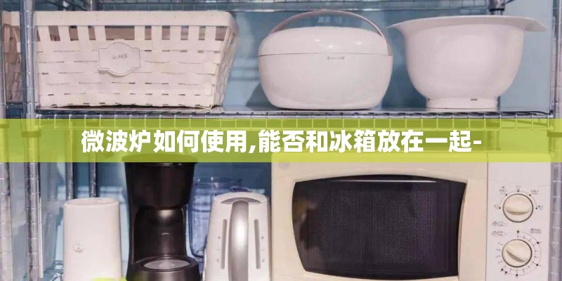 微波炉如何使用,能否和冰箱放在一起-