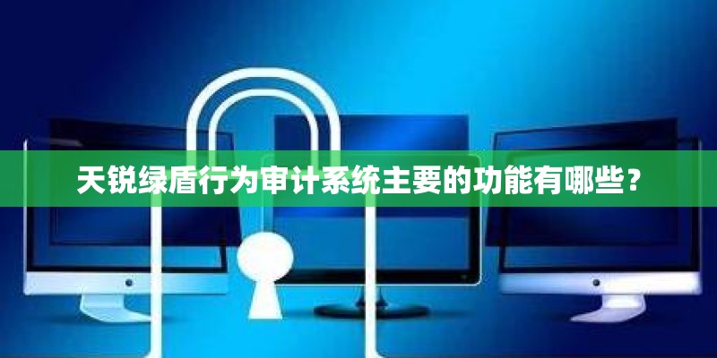 天锐绿盾行为审计系统主要的功能有哪些？
