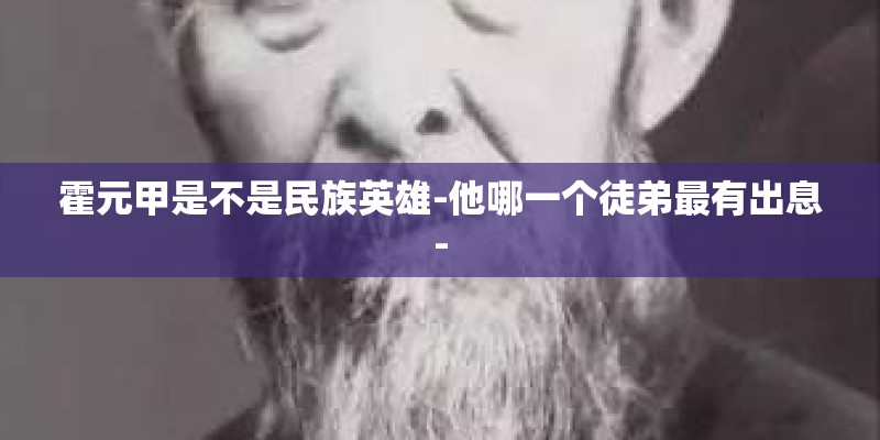 霍元甲是不是民族英雄-他哪一个徒弟最有出息-
