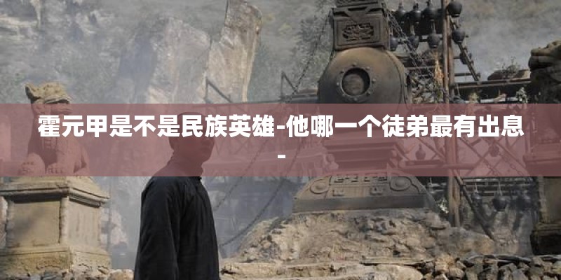 霍元甲是不是民族英雄-他哪一个徒弟最有出息-