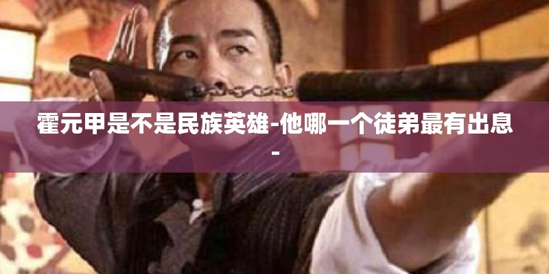 霍元甲是不是民族英雄-他哪一个徒弟最有出息-