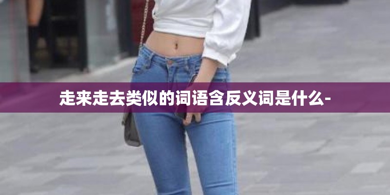 走来走去类似的词语含反义词是什么- 走来走去类似的词语含反义词是什么-