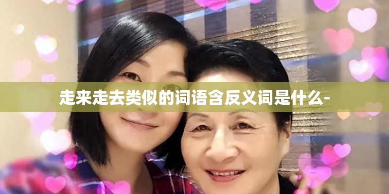 走来走去类似的词语含反义词是什么- 走来走去类似的词语含反义词是什么-