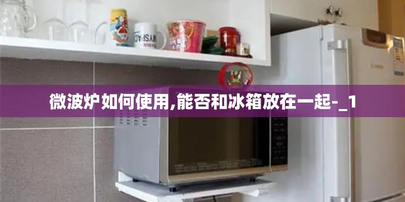 微波炉如何使用,能否和冰箱放在一起-_1
