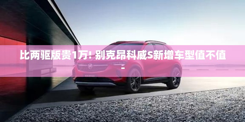 比两驱版贵1万! 别克昂科威S新增车型值不值-