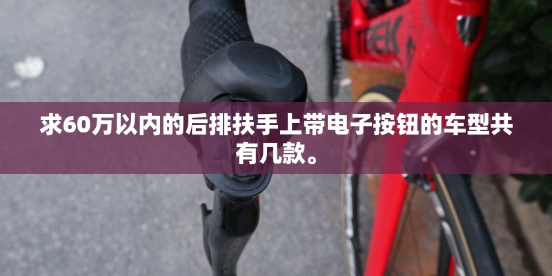 求60万以内的后排扶手上带电子按钮的车型共有几款。