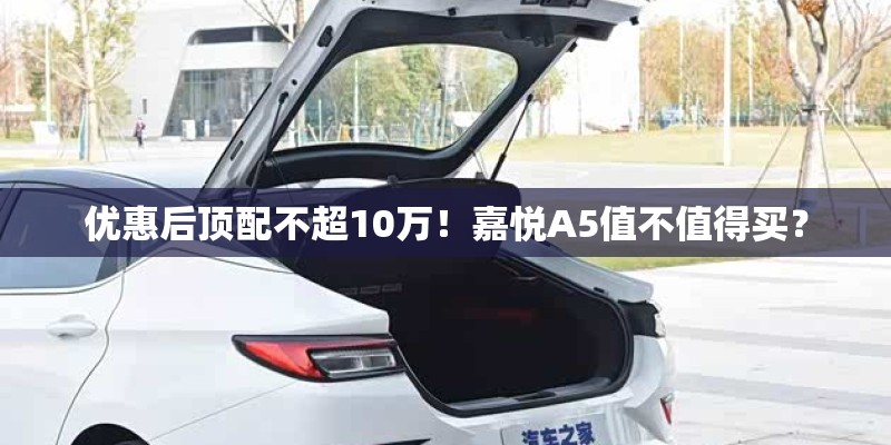 优惠后顶配不超10万！嘉悦A5值不值得买？