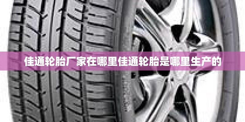 佳通轮胎厂家在哪里佳通轮胎是哪里生产的