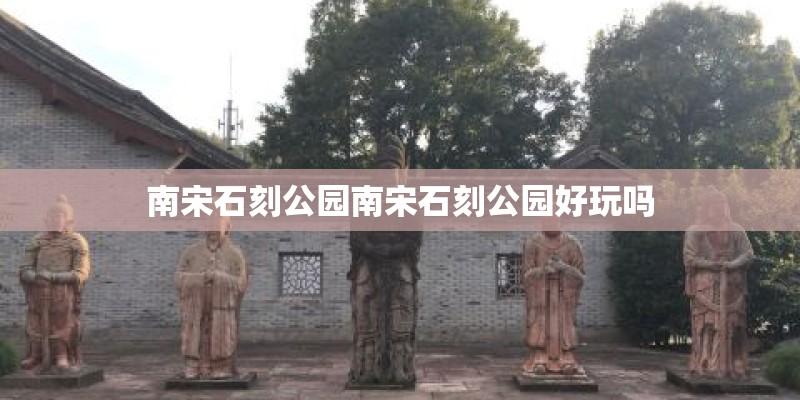 南宋石刻公园南宋石刻公园好玩吗