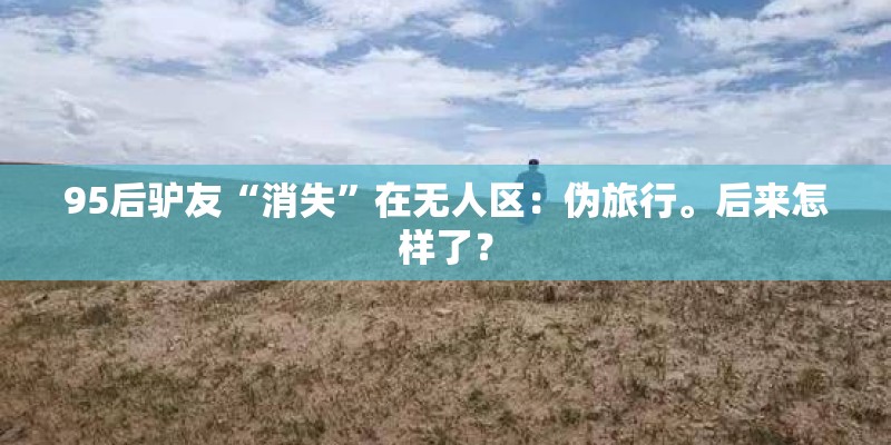 95后驴友“消失”在无人区：伪旅行。后来怎样了？